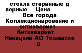 стекла старинные д верные. › Цена ­ 16 000 - Все города Коллекционирование и антиквариат » Антиквариат   . Ненецкий АО,Тошвиска д.